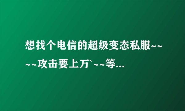 想找个电信的超级变态私服~~~~攻击要上万`~~等级要上千上万~~~~