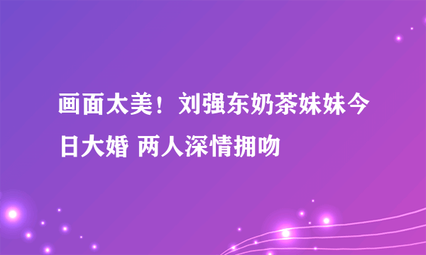 画面太美！刘强东奶茶妹妹今日大婚 两人深情拥吻