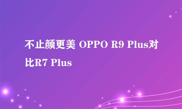 不止颜更美 OPPO R9 Plus对比R7 Plus