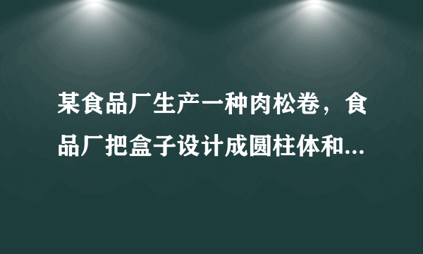 某食品厂生产一种肉松卷，食品厂把盒子设计成圆柱体和长方体两种，每种盒子各可装20支肉松卷。