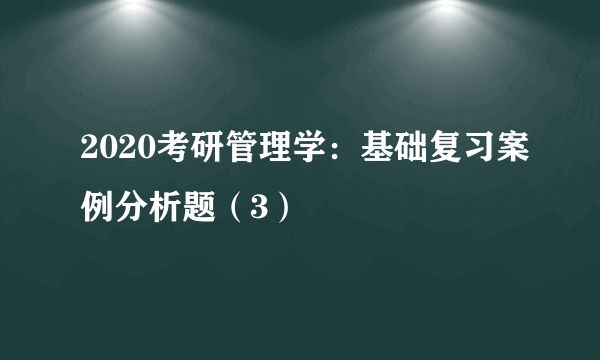 2020考研管理学：基础复习案例分析题（3）