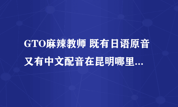 GTO麻辣教师 既有日语原音又有中文配音在昆明哪里买得到哦？