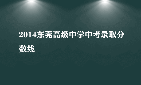 2014东莞高级中学中考录取分数线