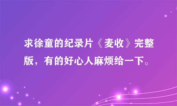 求徐童的纪录片《麦收》完整版，有的好心人麻烦给一下。