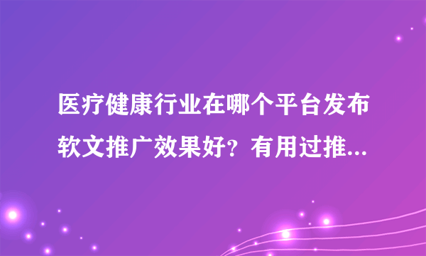 医疗健康行业在哪个平台发布软文推广效果好？有用过推荐的吗？