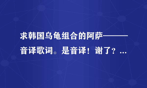 求韩国乌龟组合的阿萨———音译歌词。是音译！谢了？ - 芝士回答