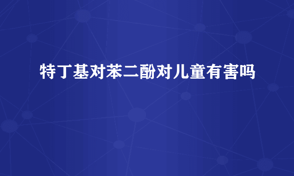 特丁基对苯二酚对儿童有害吗