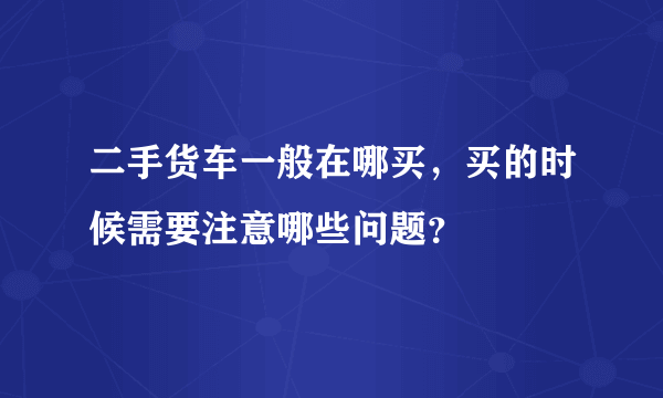 二手货车一般在哪买，买的时候需要注意哪些问题？