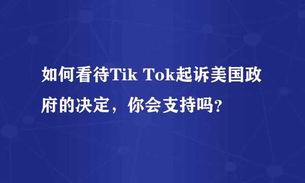 如何看待Tik Tok起诉美国政府的决定，你会支持吗？