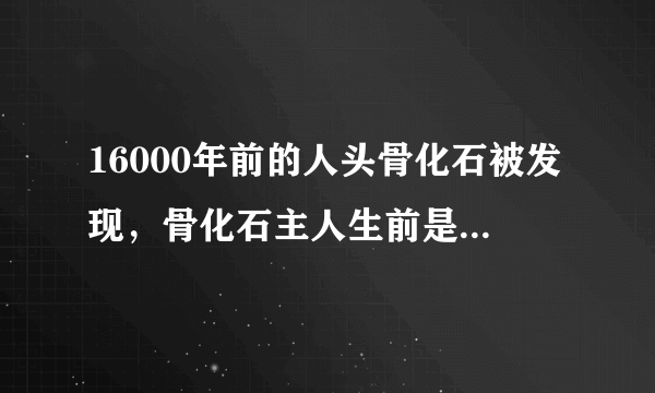 16000年前的人头骨化石被发现，骨化石主人生前是干啥的？有什么地位？