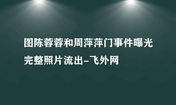 图陈蓉蓉和周萍萍门事件曝光完整照片流出-飞外网