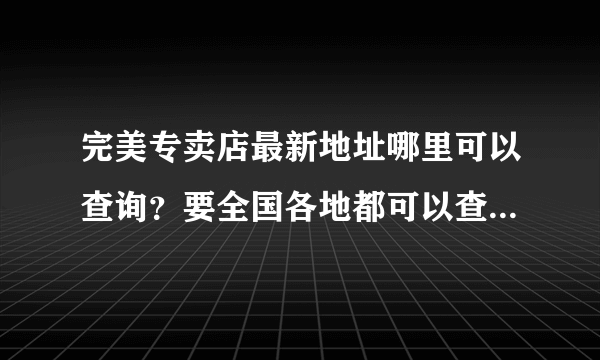 完美专卖店最新地址哪里可以查询？要全国各地都可以查询的，这样我还可以在朋友面前“秀一把”嘿嘿