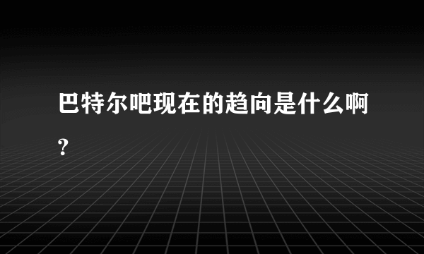 巴特尔吧现在的趋向是什么啊？