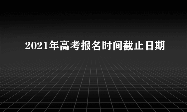 2021年高考报名时间截止日期