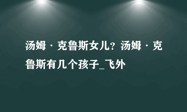 汤姆·克鲁斯女儿？汤姆·克鲁斯有几个孩子_飞外