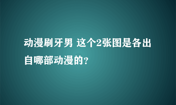 动漫刷牙男 这个2张图是各出自哪部动漫的？