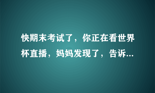 快期末考试了，你正在看世界杯直播，妈妈发现了，告诉你现在不能看，你怎样和妈妈沟通呢？