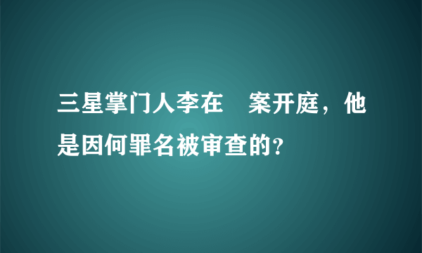 三星掌门人李在镕案开庭，他是因何罪名被审查的？