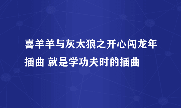 喜羊羊与灰太狼之开心闯龙年插曲 就是学功夫时的插曲