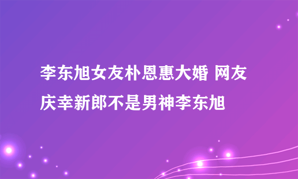 李东旭女友朴恩惠大婚 网友庆幸新郎不是男神李东旭