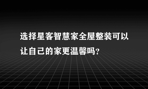 选择星客智慧家全屋整装可以让自己的家更温馨吗？