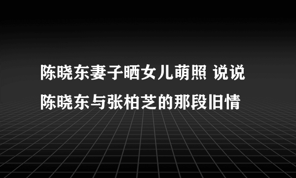 陈晓东妻子晒女儿萌照 说说陈晓东与张柏芝的那段旧情