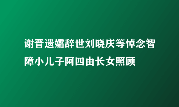 谢晋遗孀辞世刘晓庆等悼念智障小儿子阿四由长女照顾