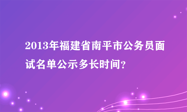 2013年福建省南平市公务员面试名单公示多长时间？