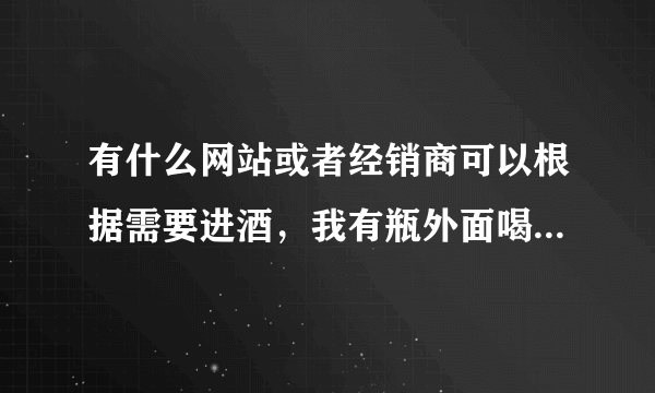 有什么网站或者经销商可以根据需要进酒，我有瓶外面喝道的酒想买