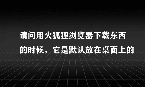 请问用火狐狸浏览器下载东西的时候，它是默认放在桌面上的