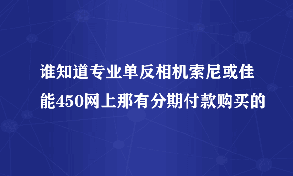 谁知道专业单反相机索尼或佳能450网上那有分期付款购买的