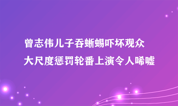 曾志伟儿子吞蜥蜴吓坏观众 大尺度惩罚轮番上演令人唏嘘