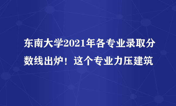 东南大学2021年各专业录取分数线出炉！这个专业力压建筑