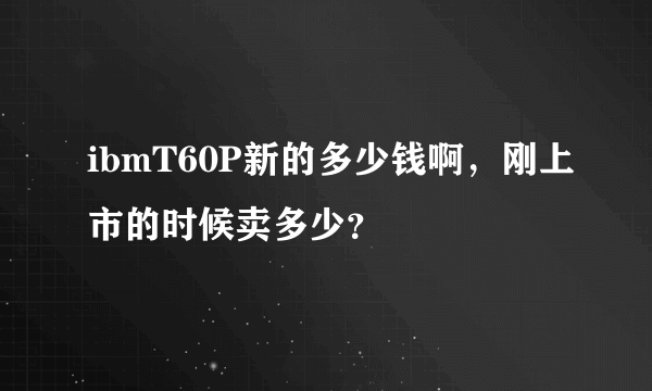 ibmT60P新的多少钱啊，刚上市的时候卖多少？