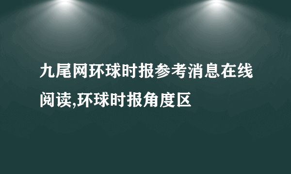 九尾网环球时报参考消息在线阅读,环球时报角度区