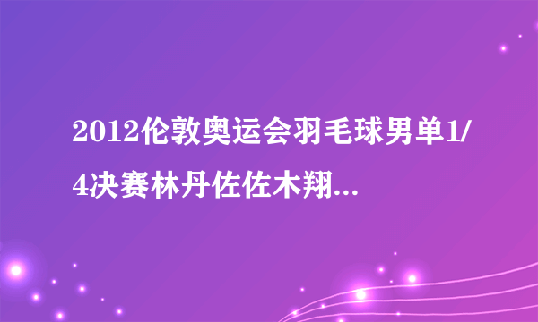 2012伦敦奥运会羽毛球男单1/4决赛林丹佐佐木翔视频下载