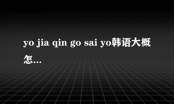 yo jia qin go sai yo韩语大概怎么读的，是什么意思