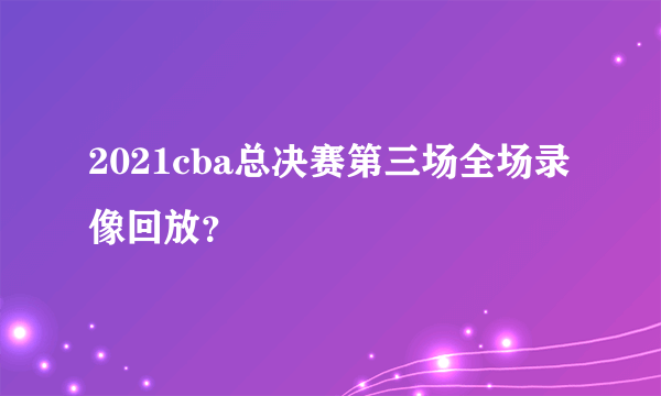 2021cba总决赛第三场全场录像回放？