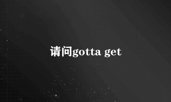 请问gotta get