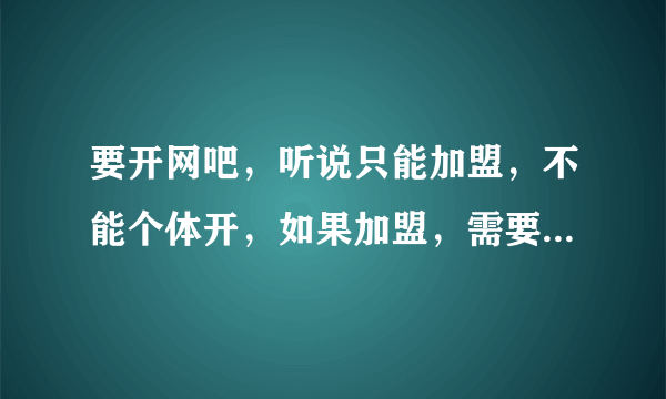 要开网吧，听说只能加盟，不能个体开，如果加盟，需要些什么费用（专业的进）