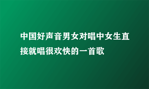 中国好声音男女对唱中女生直接就唱很欢快的一首歌