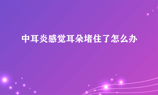 中耳炎感觉耳朵堵住了怎么办