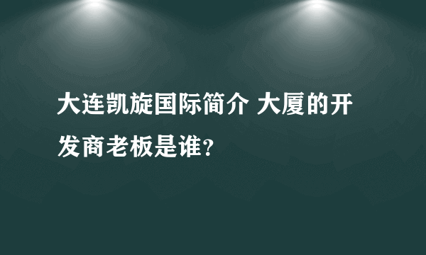 大连凯旋国际简介 大厦的开发商老板是谁？