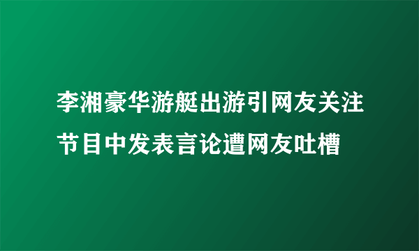 李湘豪华游艇出游引网友关注节目中发表言论遭网友吐槽