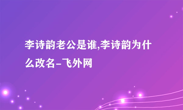 李诗韵老公是谁,李诗韵为什么改名-飞外网