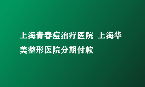 上海青春痘治疗医院_上海华美整形医院分期付款