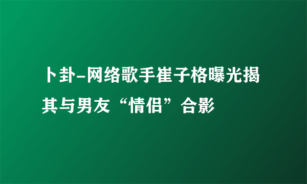 卜卦-网络歌手崔子格曝光揭其与男友“情侣”合影