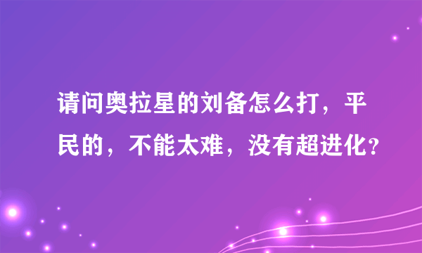 请问奥拉星的刘备怎么打，平民的，不能太难，没有超进化？