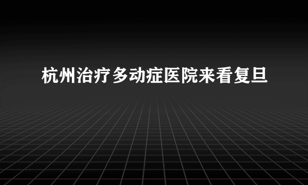 杭州治疗多动症医院来看复旦