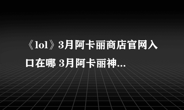 《lol》3月阿卡丽商店官网入口在哪 3月阿卡丽神秘商店地址